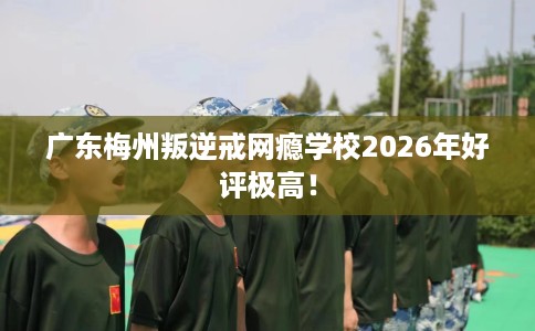 广东梅州叛逆戒网瘾学校2026年好评极高！