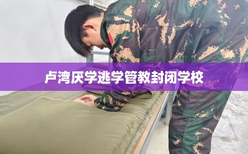 卢湾厌学逃学管教封闭学校