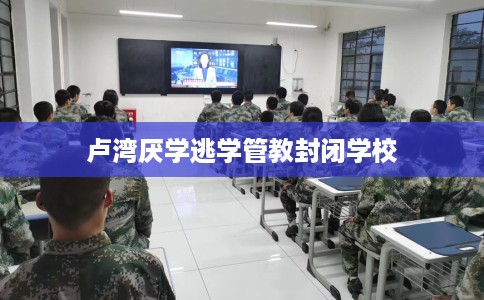 卢湾厌学逃学管教封闭学校