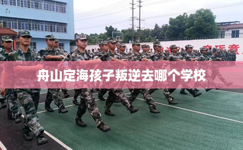 舟山定海孩子叛逆去哪个学校
