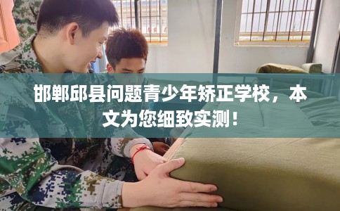 邯郸邱县问题青少年矫正学校，本文为您细致实测！