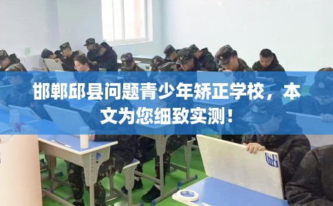 邯郸邱县问题青少年矫正学校，本文为您细致实测！