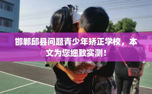 邯郸邱县问题青少年矫正学校，本文为您细致实测！