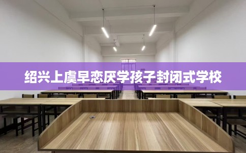 绍兴上虞早恋厌学孩子封闭式学校