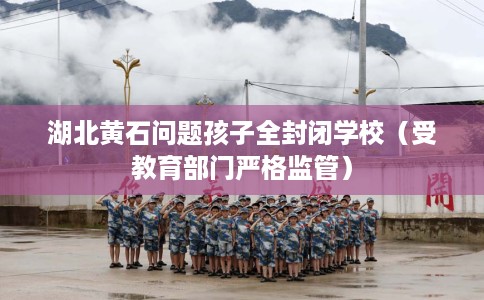 湖北黄石问题孩子全封闭学校（受教育部门严格监管）