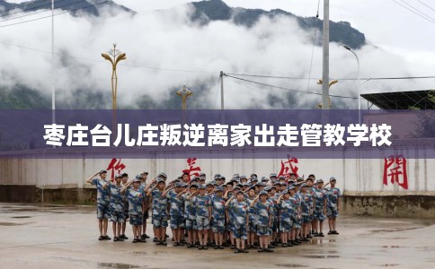 枣庄台儿庄叛逆离家出走管教学校