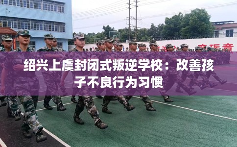 绍兴上虞封闭式叛逆学校：改善孩子不良行为习惯