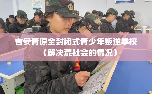 吉安青原全封闭式青少年叛逆学校（解决混社会的情况）