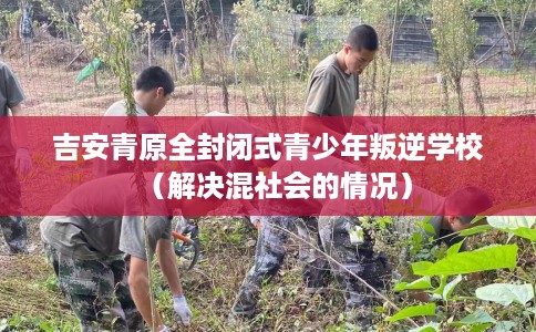 吉安青原全封闭式青少年叛逆学校（解决混社会的情况）