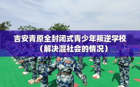 吉安青原全封闭式青少年叛逆学校（解决混社会的情况）