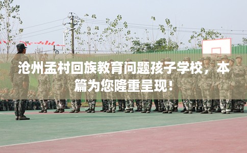 沧州孟村回族教育问题孩子学校，本篇为您隆重呈现！