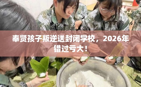 奉贤孩子叛逆送封闭学校，2026年错过亏大！
