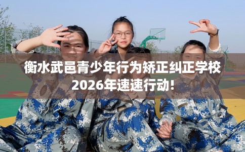 衡水武邑青少年行为矫正纠正学校2026年速速行动!