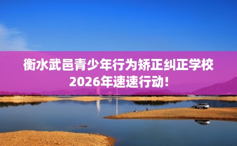 衡水武邑青少年行为矫正纠正学校2026年速速行动!