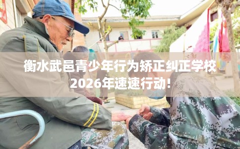 衡水武邑青少年行为矫正纠正学校2026年速速行动!