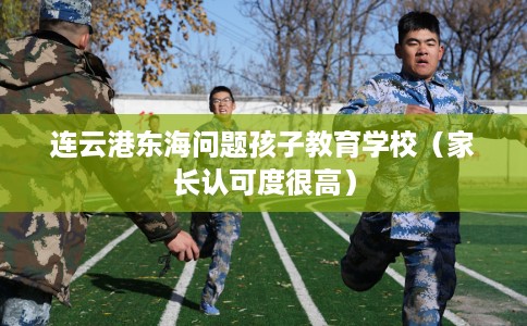 连云港东海问题孩子教育学校（家长认可度很高）