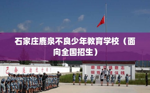 石家庄鹿泉不良少年教育学校（面向全国招生）