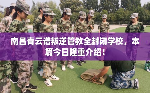 南昌青云谱叛逆管教全封闭学校，本篇今日隆重介绍！