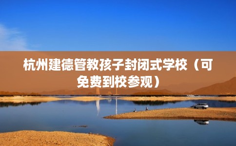 杭州建德管教孩子封闭式学校（可免费到校参观）