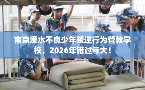 南京溧水不良少年叛逆行为管教学校，2026年错过亏大！