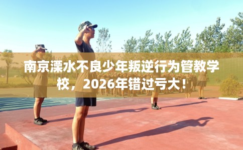 南京溧水不良少年叛逆行为管教学校，2026年错过亏大！