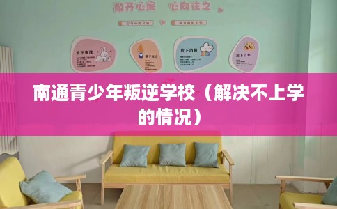 南通青少年叛逆学校（解决不上学的情况）