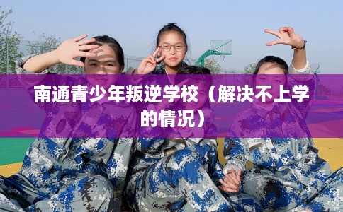 南通青少年叛逆学校（解决不上学的情况）