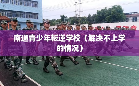 南通青少年叛逆学校（解决不上学的情况）