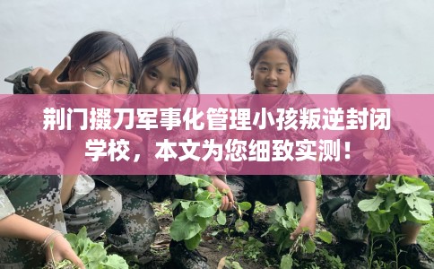 荆门掇刀军事化管理小孩叛逆封闭学校，本文为您细致实测！