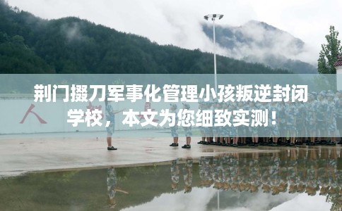 荆门掇刀军事化管理小孩叛逆封闭学校，本文为您细致实测！