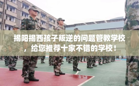 揭阳揭西孩子叛逆的问题管教学校，给您推荐十家不错的学校！
