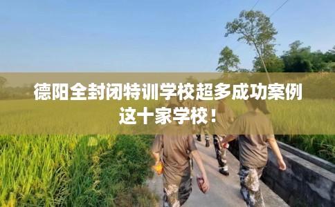 德阳全封闭特训学校超多成功案例这十家学校！