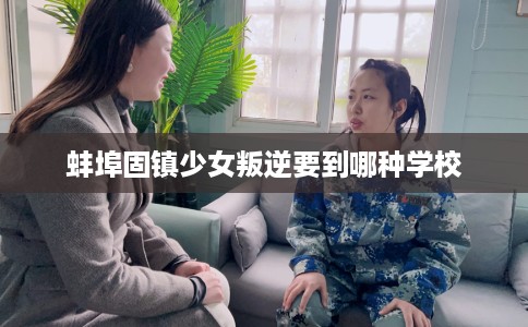 蚌埠固镇少女叛逆要到哪种学校