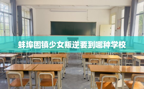 蚌埠固镇少女叛逆要到哪种学校