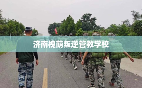 济南槐荫叛逆管教学校