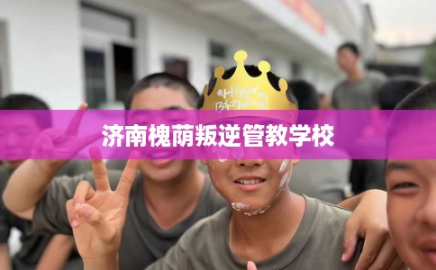 济南槐荫叛逆管教学校