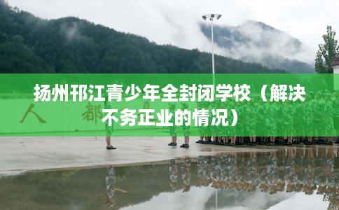 扬州邗江青少年全封闭学校（解决不务正业的情况）