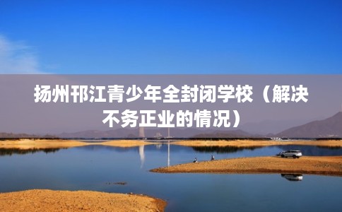 扬州邗江青少年全封闭学校（解决不务正业的情况）