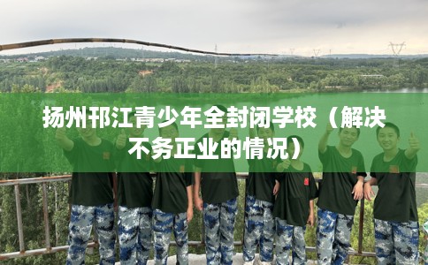 扬州邗江青少年全封闭学校（解决不务正业的情况）