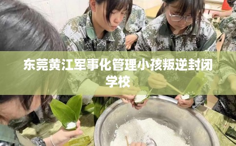 东莞黄江军事化管理小孩叛逆封闭学校