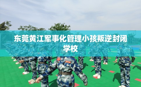 东莞黄江军事化管理小孩叛逆封闭学校