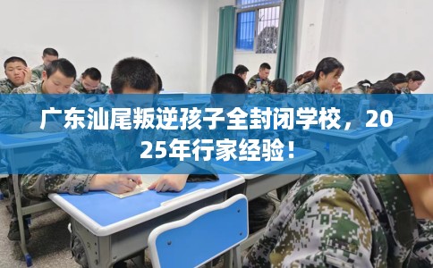 广东汕尾叛逆孩子全封闭学校，2025年行家经验！