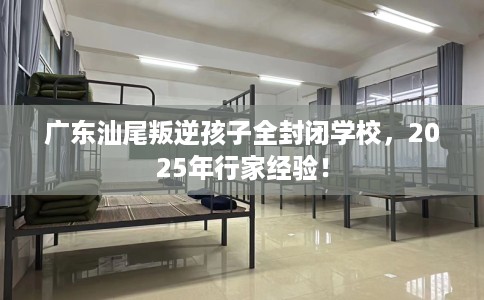 广东汕尾叛逆孩子全封闭学校，2025年行家经验！
