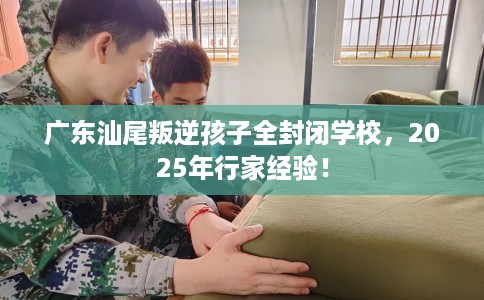 广东汕尾叛逆孩子全封闭学校，2025年行家经验！