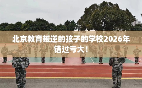 北京教育叛逆的孩子的学校2026年错过亏大！
