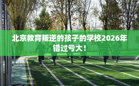 北京教育叛逆的孩子的学校2026年错过亏大！