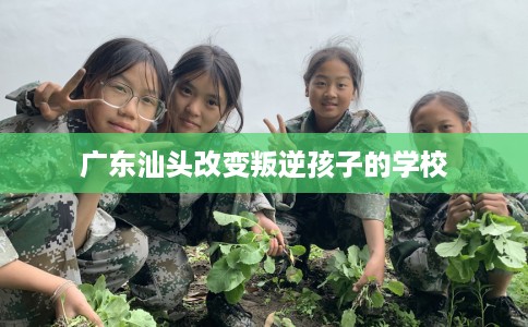 广东汕头改变叛逆孩子的学校