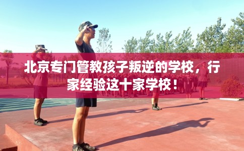 北京专门管教孩子叛逆的学校，行家经验这十家学校！