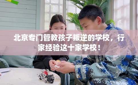 北京专门管教孩子叛逆的学校，行家经验这十家学校！