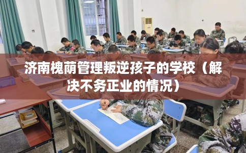 济南槐荫管理叛逆孩子的学校（解决不务正业的情况）